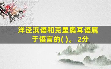 洋泾浜语和克里奥耳语属于语言的( )。 2分